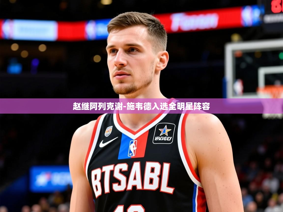 2025华体会体育赵继阿列克谢-施韦德入选全明星阵容 第2张