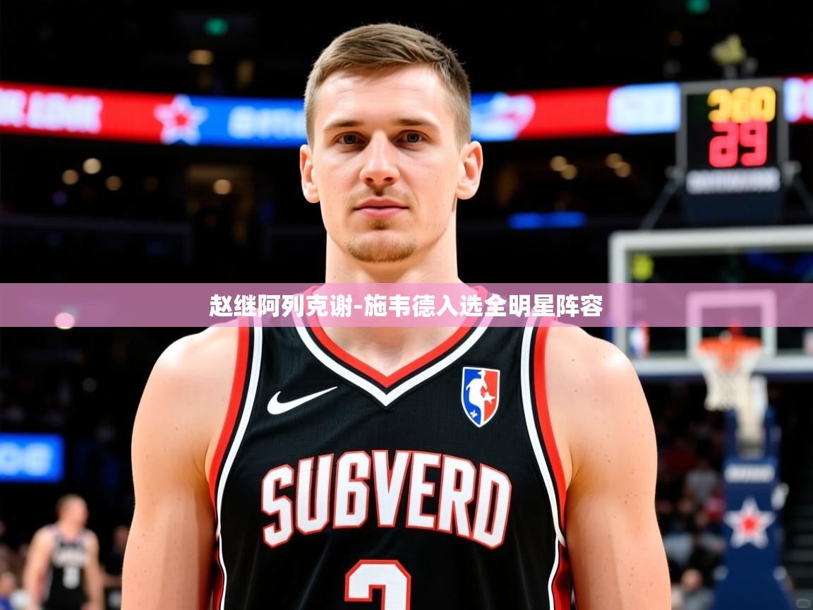 2025华体会体育赵继阿列克谢-施韦德入选全明星阵容 第3张