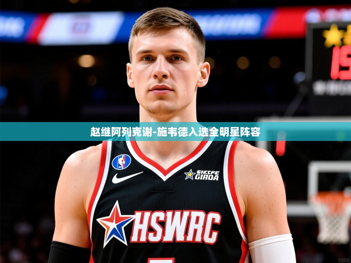 2025华体会体育赵继阿列克谢-施韦德入选全明星阵容 第4张