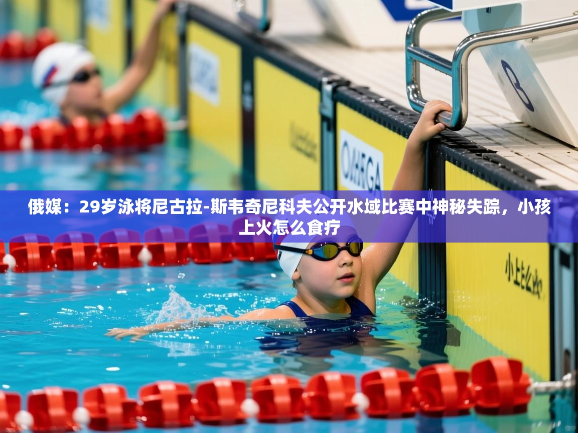 2025华体体育官网俄媒:29岁泳将尼古拉-斯韦奇尼科夫公开水域比赛中神秘失踪,小孩上火怎么食疗 第3张