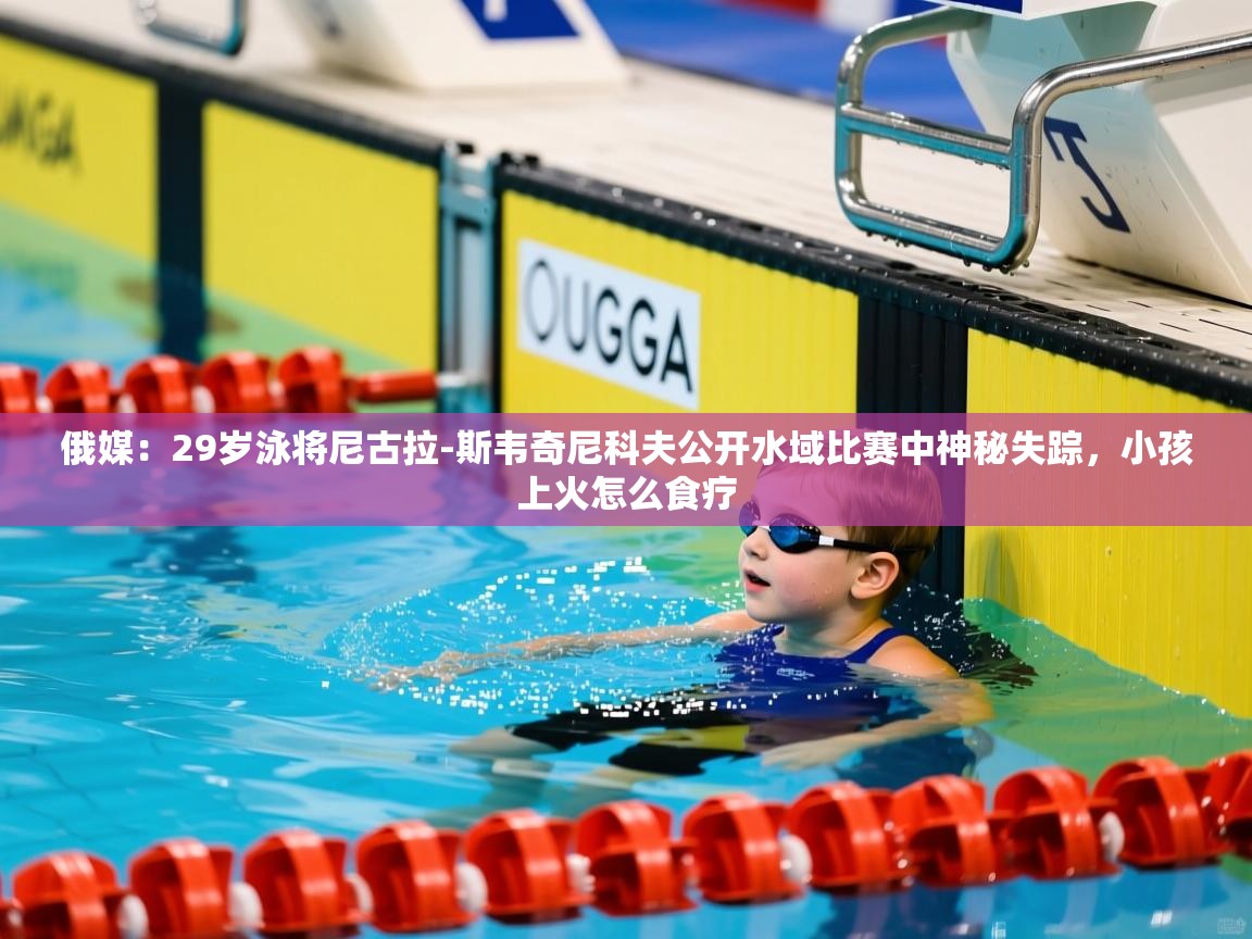 2025华体体育官网俄媒:29岁泳将尼古拉-斯韦奇尼科夫公开水域比赛中神秘失踪,小孩上火怎么食疗 第4张