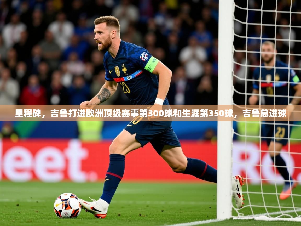 2025华体会登录手机版最新里程碑,吉鲁打进欧洲顶级赛事第300球和生涯第350球,吉鲁总进球 第2张