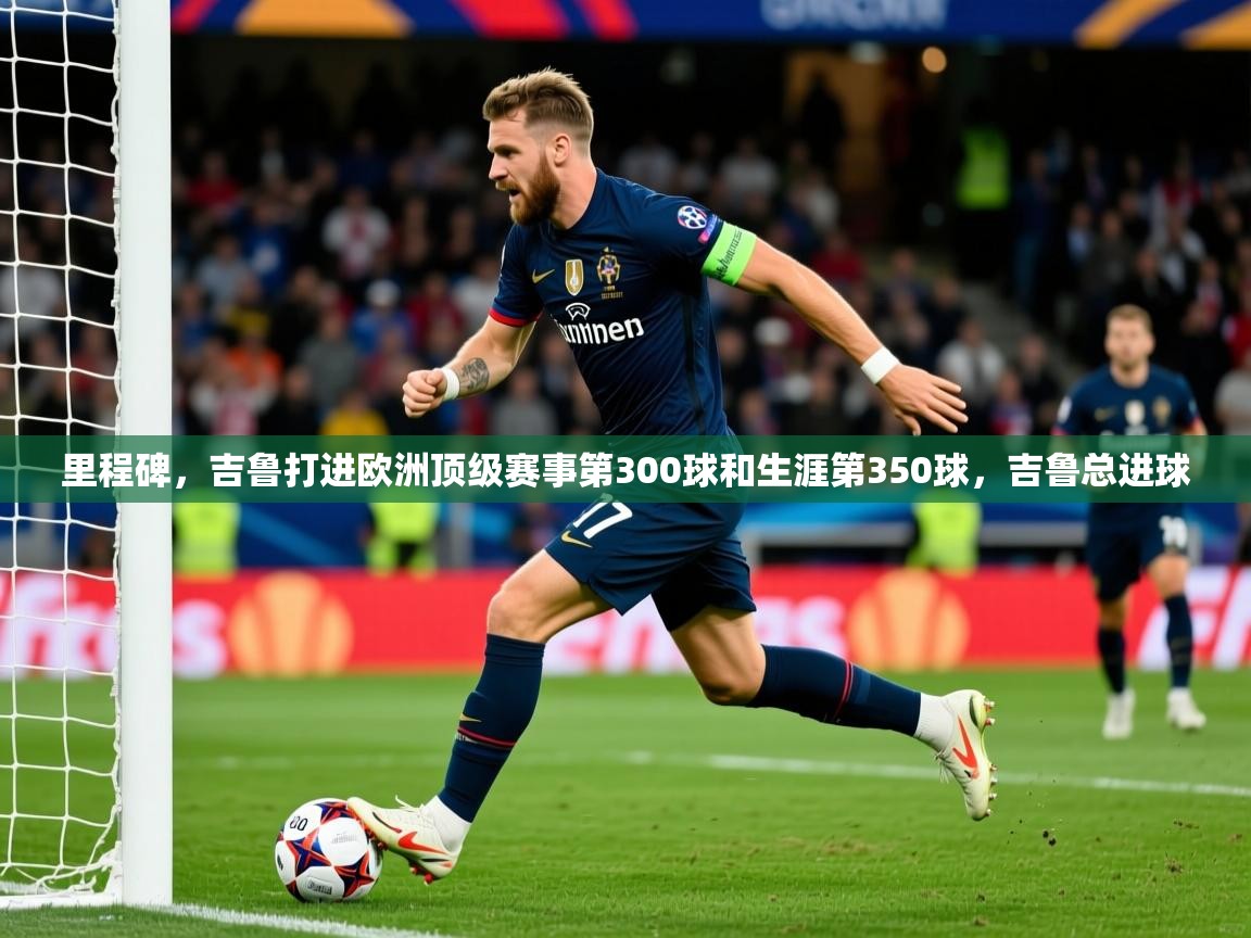 2025华体会登录手机版最新里程碑,吉鲁打进欧洲顶级赛事第300球和生涯第350球,吉鲁总进球 第3张