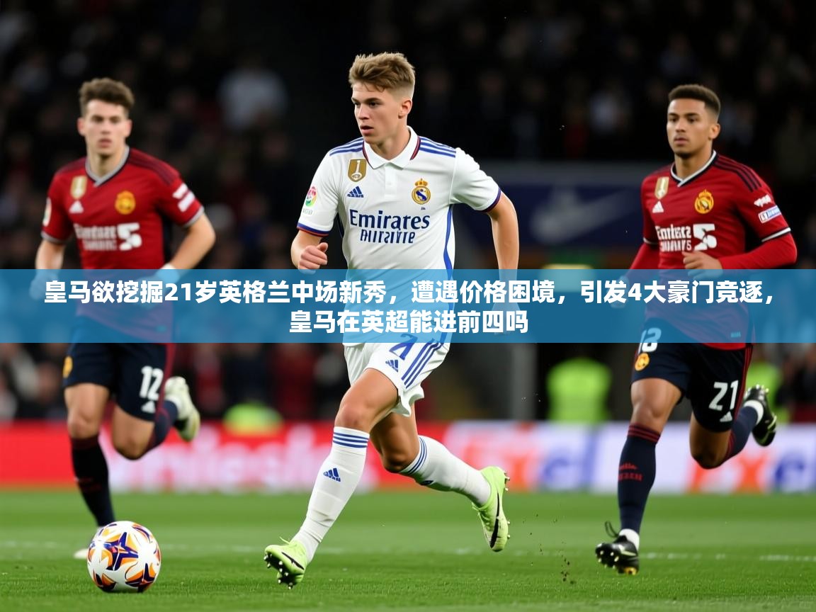 2025华体会体育最新官方入口皇马欲挖掘21岁英格兰中场新秀，遭遇价格困境，引发4大豪门竞逐，皇马在英超能进前四吗  第4张