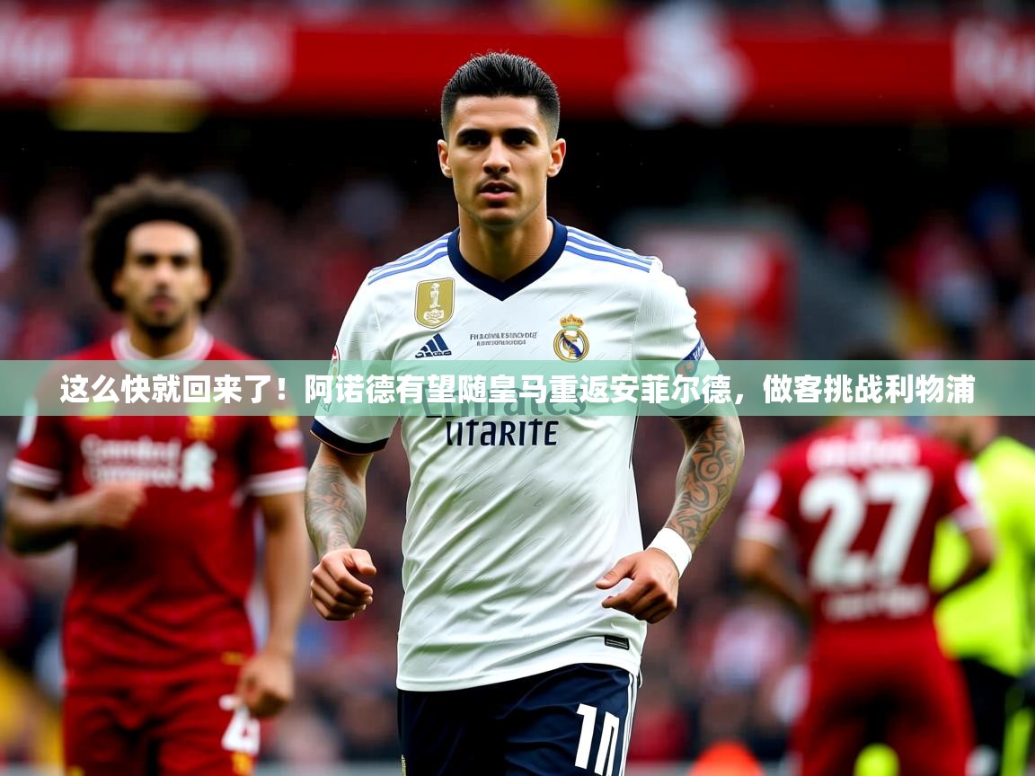 2025华体会登录首页这么快就回来了!阿诺德有望随皇马重返安菲尔德,做客挑战利物浦 第2张