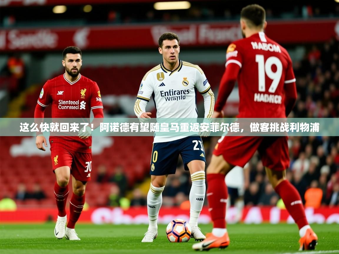 2025华体会登录首页这么快就回来了!阿诺德有望随皇马重返安菲尔德,做客挑战利物浦 第3张