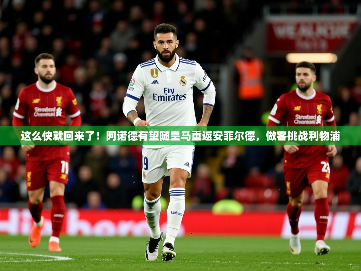 2025华体会登录首页这么快就回来了!阿诺德有望随皇马重返安菲尔德,做客挑战利物浦 第4张