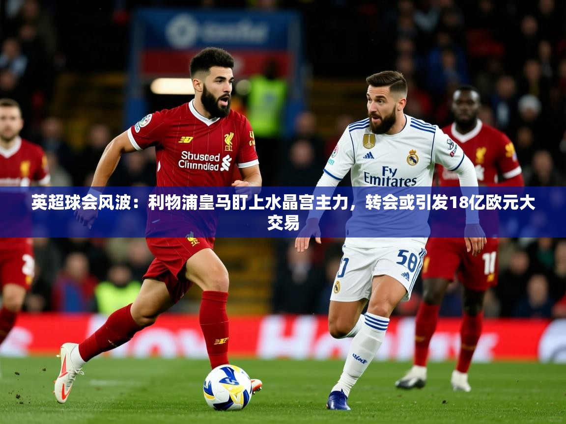 2025华体体育官网英超球会风波：利物浦皇马盯上水晶宫主力，转会或引发18亿欧元大交易