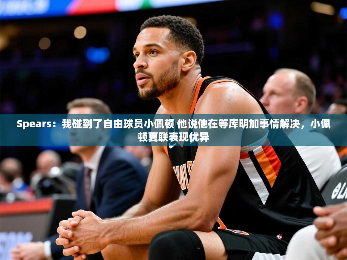 2025华体会登录首页Spears:我碰到了自由球员小佩顿 他说他在等库明加事情解决,小佩顿夏联表现优异 第1张