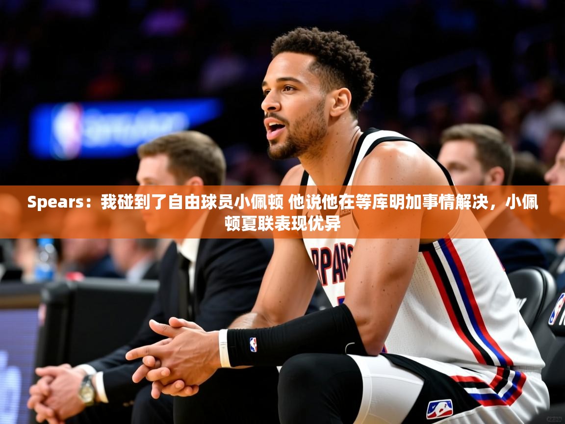 2025华体会登录首页Spears:我碰到了自由球员小佩顿 他说他在等库明加事情解决,小佩顿夏联表现优异 第2张