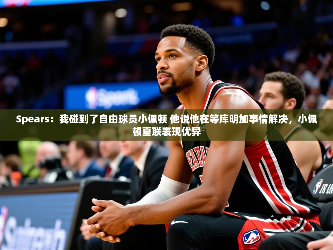 2025华体会登录首页Spears:我碰到了自由球员小佩顿 他说他在等库明加事情解决,小佩顿夏联表现优异 第3张