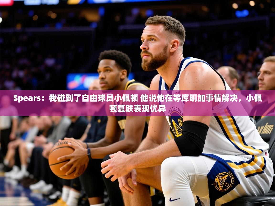 2025华体会登录首页Spears:我碰到了自由球员小佩顿 他说他在等库明加事情解决,小佩顿夏联表现优异 第4张