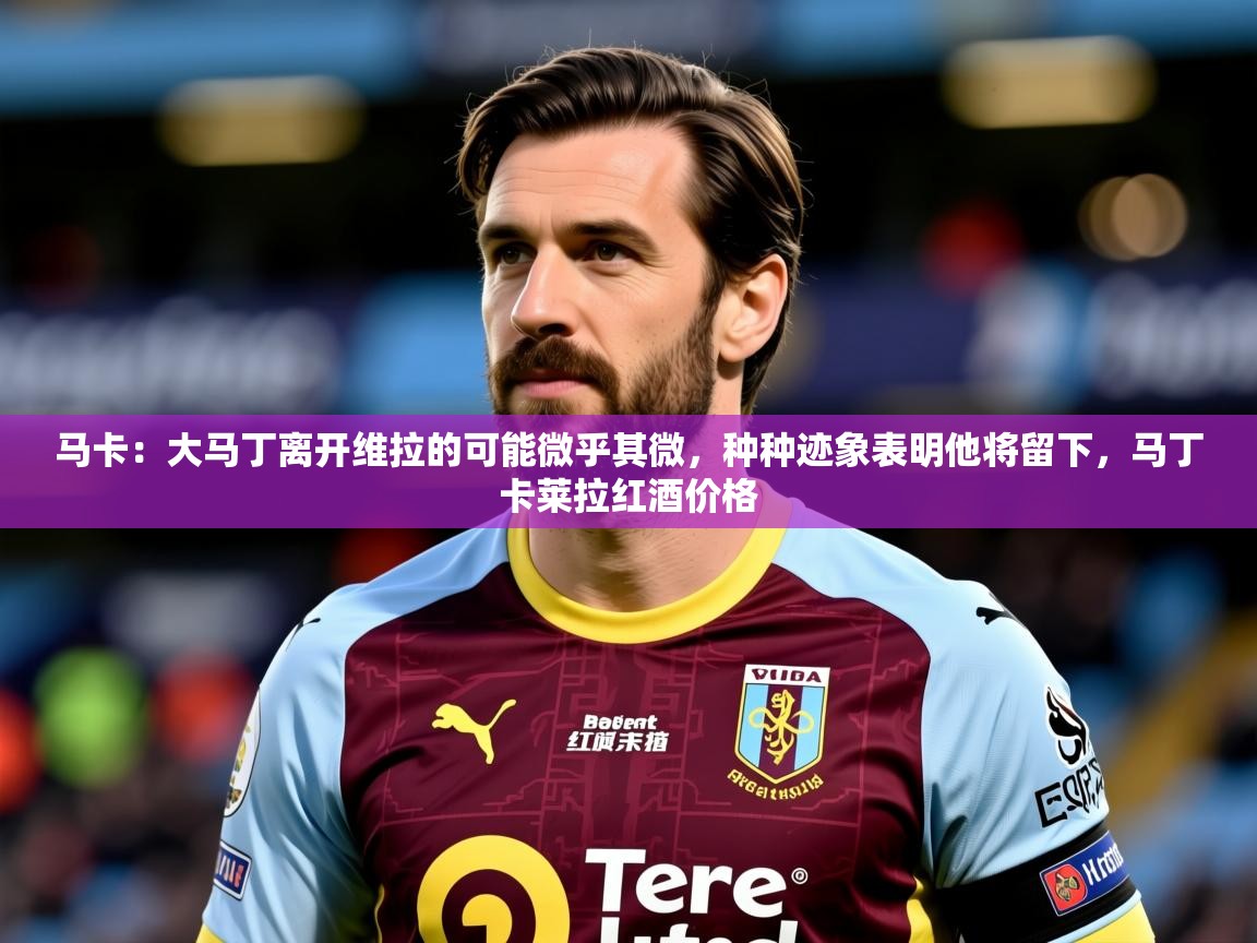 2025华体会体育网站赞助皇马马卡：大马丁离开维拉的可能微乎其微，种种迹象表明他将留下，马丁卡莱拉红酒价格